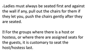 Ladies must always be seated first and against
the wall if any, pull out the chairs for them if
they let you, push the chairs gently after they
are seated.
For the groups where there is a host or
hostess, or where there are assigned seats for
the guests, it is customary to seat the
host/hostess last.
 