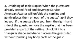 3. Unfolding of Table Napkin When the guests are
already seated Food and Beverage Service
Attendant/waiter will unfolds the napkins and
gently places them on each of the guests’ lap if they
let you. If the guests allow you, from the right-hand
side of the guests, remove the napkin that has been
provided as part of the setting. Unfold it into a
triangular shape and drape it across the guest’s lap
without touching any body parts of the guest.
 