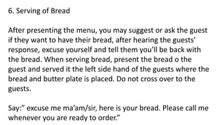 6. Serving of Bread
After presenting the menu, you may suggest or ask the guest
if they want to have their bread, after hearing the guests’
response, excuse yourself and tell them you’ll be back with
the bread. When serving bread, present the bread o the
guest and served it the left side hand of the guests where the
bread and butter plate is placed. Do not cross over to the
guests.
Say:” excuse me ma’am/sir, here is your bread. Please call me
whenever you are ready to order.”
 