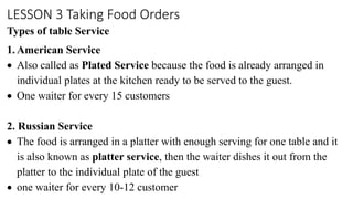 LESSON 3 Taking Food Orders
Types of table Service
1. American Service
 Also called as Plated Service because the food is already arranged in
individual plates at the kitchen ready to be served to the guest.
 One waiter for every 15 customers
2. Russian Service
 The food is arranged in a platter with enough serving for one table and it
is also known as platter service, then the waiter dishes it out from the
platter to the individual plate of the guest
 one waiter for every 10-12 customer
 