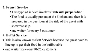 3. French Service
This type of service involves tableside preparation
The food is usually pre cut at the kitchen, and then it is
prepared in the gueridon at the side of the guest with
showmanship.
one waiter for every 5 customer
4. Buffet Service
 This is also known as Self Service because the guest have to
line up to get their food in the buffet table
 one waiter for every 20-25 customers
 