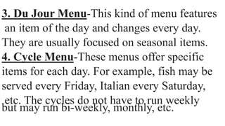 3. Du Jour Menu-This kind of menu features
an item of the day and changes every day.
They are usually focused on seasonal items.
4. Cycle Menu-These menus offer specific
items for each day. For example, fish may be
served every Friday, Italian every Saturday,
etc. The cycles do not have to run weekly
but may run bi-weekly, monthly, etc.
 
