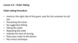 Lesson 3.2 – Order Taking
Order taking Procedure
• stand on the right side of the guest, wait for the customer to call
you
• Presenting the menu
• Do suggestive Selling
• Taking the order
• Repeating the order
• Indicate the time of serving
• Place your order to the ktchen
• Plus minus technique
 