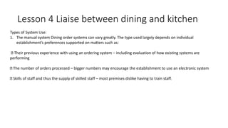 Lesson 4 Liaise between dining and kitchen
Types of System Use:
1. The manual system Dining order systems can vary greatly. The type used largely depends on individual
establishment’s preferences supported on matters such as:
Their previous experience with using an ordering system – including evaluation of how existing systems are
performing
The number of orders processed – bigger numbers may encourage the establishment to use an electronic system
Skills of staff and thus the supply of skilled staff – most premises dislike having to train staff.
 