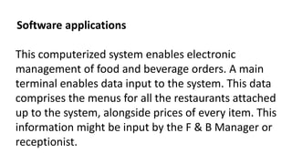 Software applications
This computerized system enables electronic
management of food and beverage orders. A main
terminal enables data input to the system. This data
comprises the menus for all the restaurants attached
up to the system, alongside prices of every item. This
information might be input by the F & B Manager or
receptionist.
 