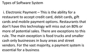 Types of Software System
i. Electronic Payment – This is the ability for a
restaurant to accept credit card, debit cards, gift
cards and mobile payment options. Restaurants that
don’t have this technology will miss out on 80% or
more of potential sales. There are exceptions to this
rule. The main exception is food trucks and smaller
cash only businesses in busy areas and street
vendors. For the vast majority, a payment system is
essential for a business.
 