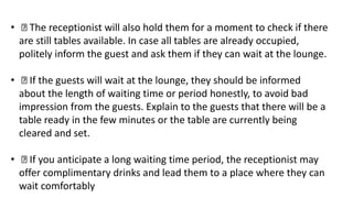 • The receptionist will also hold them for a moment to check if there
are still tables available. In case all tables are already occupied,
politely inform the guest and ask them if they can wait at the lounge.
• If the guests will wait at the lounge, they should be informed
about the length of waiting time or period honestly, to avoid bad
impression from the guests. Explain to the guests that there will be a
table ready in the few minutes or the table are currently being
cleared and set.
• If you anticipate a long waiting time period, the receptionist may
offer complimentary drinks and lead them to a place where they can
wait comfortably
 