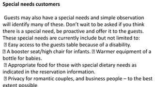 Special needs customers
Guests may also have a special needs and simple observation
will identify many of these. Don’t wait to be asked if you think
there is a special need, be proactive and offer it to the guests.
These special needs are currently include but not limited to:
Easy access to the guests table because of a disability.
A booster seat/high chair for infants. Warmer equipment of a
bottle for babies.
Appropriate food for those with special dietary needs as
indicated in the reservation information.
Privacy for romantic couples, and business people – to the best
 