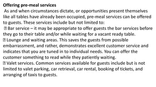Offering pre-meal services
As and when circumstances dictate, or opportunities present themselves
like all tables have already been occupied, pre-meal services can be offered
to guests. These services include but not limited to:
Bar service – it may be appropriate to offer guests the bar services before
they go to their table and/or while waiting for a vacant ready table.
Lounge and waiting areas. This saves the guests from possible
embarrassment, and rather, demonstrates excellent customer service and
indicates that you are tuned in to individual needs. You can offer the
customer something to read while they patiently waiting.
Valet services. Common services available for guests include but is not
limited to valet parking, car retrieval, car rental, booking of tickets, and
arranging of taxis to guests.
 