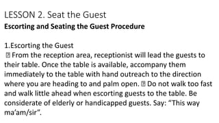 LESSON 2. Seat the Guest
Escorting and Seating the Guest Procedure
1.Escorting the Guest
From the reception area, receptionist will lead the guests to
their table. Once the table is available, accompany them
immediately to the table with hand outreach to the direction
where you are heading to and palm open. Do not walk too fast
and walk little ahead when escorting guests to the table. Be
considerate of elderly or handicapped guests. Say: “This way
ma’am/sir”.
 