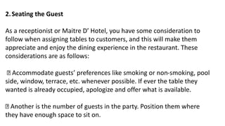 2.Seating the Guest
As a receptionist or Maitre D’ Hotel, you have some consideration to
follow when assigning tables to customers, and this will make them
appreciate and enjoy the dining experience in the restaurant. These
considerations are as follows:
Accommodate guests’ preferences like smoking or non-smoking, pool
side, window, terrace, etc. whenever possible. If ever the table they
wanted is already occupied, apologize and offer what is available.
Another is the number of guests in the party. Position them where
they have enough space to sit on.
 