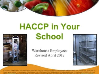 HACCP in Your
School
Warehouse Employees
Revised April 2012
In accordance with Federal Law and U.S. Department of Agriculture policy, this institution is prohibited from discriminating on the basis of race, color, national origin, gender (male or
female), age, or disability. To file a complaint of discrimination, write USDA, Director, Office of Adjudication, 1400 Independence Avenue, SW, Washington, D.C. 20250-9410 or call
 