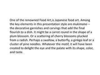 One of the renowned Food Art,is Japanese food art. Among
the key elements in this presentation style are mukimono --
the decorative garnishes and carvings that add the final
flourish to a dish. It might be a carrot round in the shape of a
plum blossom. Or a scattering of cherry blossoms plucked
from a radish. Perhaps a swallow, a butterfly, a ginkgo leaf or a
cluster of pine needles. Whatever the motif, it will have been
created to delight the eye and the palate with its shape, color,
and taste.
 