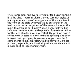 The arrangement and overall styling of food upon bringing
it to the plate is termed plating. Some common styles of
plating include a 'classic' arrangement of the main item in
the front of the plate with vegetables or starches in the
back, a 'stacked' arrangement of the various items, or the
main item leaning or 'shingled' upon a vegetable bed or
side item. Item location on the plate is often referenced as
for the face of a clock, with six o'clock the position closest
to the diner. A basic rule of thumb upon plating, and even
in some cases prepping, is to make sure you have the 5
components to a dish; protein, traditionally at a 6 o'clock
position, vegetable, at a 2 o'clock position, starch at an 11
o'clock position, sauce and garnish.
 