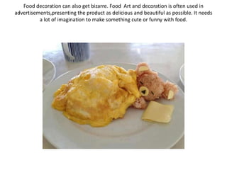Food decoration can also get bizarre. Food Art and decoration is often used in
advertisements,presenting the product as delicious and beautiful as possible. It needs
a lot of imagination to make something cute or funny with food.
 