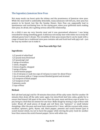 The legendary Jamaican Stew Peas
Not many meals can boast quite the infamy and the prominence of Jamaican stew peas.
While the meal itself is undeniably delectable, many Jamaicans will tell you, stew peas has
powers to be feared. Just like the Sunday Dinner, Stew Peas can supposedly lead to
spontaneous and everlasting love. As the saying goes, when your girlfriend starts making
stew peas, be afraid, she is getting serious about the relationship.
As a child it was my very favorite meal and it was guaranteed whenever I was being
rewarded for doing something good. A delicious rich meaty stew with white rice is truly the
ultimate gravy lover’s dream. The versatility of stew peas means that it can be made with a
range of meats but a traditional stew peas contains salt and fresh beef with pig’s tail – just
the way my mother use to make it.
Stew Peas with Pig’s Tail
Ingredients:
1/2 pound of salted beef
1/2 pound stew/fresh beef
1/2 pound pig’s tail
2 sprigs of escallion
1 onion, chopped
3 cloves of garlic, chopped
3 sprigs of thyme
1 scotch bonnet pepper
1 tin of red peas or soak two cups of red peas in water for about 8 hour
1 tin of coconut milk or 1 large coconut blended/grated and strained
1/2 teaspoon of black pepper
1/2 teaspoon of salt
5 pimento seeds
2 cups of flour
Method:
Boil salt beef and pig’s tail for 30 minutes then drain off the salty water. Boil for another 30
minutes then drain off the salty water again. Cut stew/fresh beef into cubes, gently fry to
ensure beef doesn’t fall apart in the stew. Place the peas, meat and three cups of water in a
pot, bring to a boil then let simmer for one hour. Make dough by mixing 2 cups of flour with
water. Break off small pieces of dough and roll them into "spinners" or small tubular
dumplings. After the peas and meat have simmered for 1 hour, add the coconut milk, onion,
escallion, spinners, garlic, thyme, salt, black pepper, pimento and scotch bonnet (put in
scotch bonnet whole, try not to burst the pepper while stirring the pot). Cook for another
hour then remove the scotch bonnet pepper. Serve with white rice.

Page 3 of 9

 