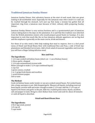Traditional Jamaican Sunday Dinner
Jamaican Sunday Dinner, that salivatory beacon at the start of each week, that one great
making-it-all-worthwhile meal. Especially for the Jamaican man who’s heart it is said can
be reached through his stomach. Let’s just say that many a woman has gotten that all
important ring from a Jamaican man because of their culinary skills preparing Sunday
Dinner.
Jamaican Sunday Dinner is very serious business and is a quintessential part of Jamaican
culture dating back to the days on the plantation. It is said that this tradition was inherited
from the British plantation owners who would prepare grand feasts on Sundays. It is also
important to note that much like the no fuss Jamaican attitude appetizers are no big deal
and the emphasis is generally on the main course, drink and dessert.
For those of us who need a little help making that meal to impress, here is a fool proof
menu of Oxtail and Broad Beans Stew with traditional Rice and Peas, a side of fried ripe
plantations and blended Carrot Juice. Add a fresh salad of seasonal vegetables and trust me
you will have a finger licking delicious meal.
Rice and Peas

The Ingredients:
1 1/2 cups cooked red kidney beans (short cut - 1 can of kidney beans)
2 cloves garlic, chopped
1 1/4 cups unsweetened coconut milk
Water (enough to make 2 1/4 cups combined liquid)
1 cup rice
2 green onions, crushed
1 or 2 sprigs fresh thyme and escallion
1 scotch bonnet pepper
Salt to taste
The Method:
Cook red kidney beans under tender or use pre-cooked canned beans. Put cooked beans
into a large saucepan or pot. Add chopped garlic. Measure all liquids, including reserved
bean liquid, coconut milk and water enough to make 2 1/4 cups. Add the 2 1/4 cups of
liquid to the beans and garlic in the pot. Add rice, crushed green onion, thyme, escallion,
salt and pepper to taste. Bring to a boil. Reduce heat. Cover and cook for about 20 minutes
or until all liquid is absorbed.
Oxtail and Board Beans Stew
The Ingredients:
2 lb (1 kg) oxtail, jointed
1/4 cup oil
5 cups water
Page 4 of 9

 