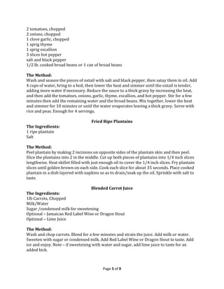 2 tomatoes, chopped
2 onions, chopped
1 clove garlic, chopped
1 sprig thyme
1 sprig escallion
3 slices hot pepper
salt and black pepper
1/2 lb. cooked broad beans or 1 can of broad beans
The Method:
Wash and season the pieces of oxtail with salt and black pepper, then satay them in oil. Add
4 cups of water, bring to a boil, then lower the heat and simmer until the oxtail is tender,
adding more water if necessary. Reduce the sauce to a thick gravy by increasing the heat,
and then add the tomatoes, onions, garlic, thyme, escallion, and hot pepper. Stir for a few
minutes then add the remaining water and the broad beans. Mix together, lower the heat
and simmer for 10 minutes or until the water evaporates leaving a thick gravy. Serve with
rice and peas. Enough for 4 servings.
Fried Ripe Plantains
The Ingredients:
1 ripe plantain
Salt
The Method:
Peel plantain by making 2 incisions on opposite sides of the plantain skin and then peel.
Slice the plantains into 2 in the middle. Cut up both pieces of plantains into 1/4 inch slices
lengthwise. Heat skillet filled with just enough oil to cover the 1/4 inch slices. Fry plantain
slices until golden brown on each side. Cook each slice for about 35 seconds. Place cooked
plantain in a dish layered with napkins so as to drain/soak up the oil. Sprinkle with salt to
taste.
Blended Carrot Juice
The Ingredients:
1lb Carrots, Chopped
Milk/Water
Sugar /condensed milk for sweetening
Optional – Jamaican Red Label Wine or Dragon Stout
Optional – Lime Juice
The Method:
Wash and chop carrots. Blend for a few minutes and strain the juice. Add milk or water.
Sweeten with sugar or condensed milk. Add Red Label Wine or Dragon Stout to taste. Add
ice and enjoy. Note – if sweetening with water and sugar, add lime juice to taste for an
added kick.

Page 5 of 9

 