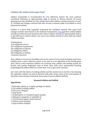 Callaloo the underrated super food
Callaloo (aramanth) is recommended for iron deficiency anemia the most common
nutritional deficiency in approximately 20% of women of African descent. Of course
growing up in the Caribbean we have always know that callaloo is pretty awesome, it’s part
of Trinidad and Tobago’s national dish after all and a constant staple at breakfast in every
Jamaican household.
Callaloo is a green leafy vegetable nicknamed the Caribbean spinach. This super food
changes nutrient value based on the method of preparation. It is said that cooked callaloo
actually provides the most nutrients since when cooked it shrinks by approximately half so
to get half-cup of cooked callaloo, one cup of raw callaloo should be used. Half-cup cooked
callaloo provides:
45 kilocalories
3.45 milligrams of iron
537 milligrams of potassium
301 milligrams of calcium
6.5 milligrams of fibre
242 milligrams of sodium
3.6 grams of protein
Now callaloo is not just for breakfast and can be a part of every meal including snack time.
Callaloo juice is now a delicious snack, on its own or as an ingredient of the trendy green
juice. There is also nutritious callaloo rice at dinner time, callaloo and cheddar quiche for
brunch and yummy Pepperpot soup at lunch. Now with every supermarket boasting
prepackaged shredded callaloo it’s easier than ever to gain all its nutrients.
Let’s start with the basics of cooking callaloo and the easiest way to do this is by steaming
the vegetable. Callaloo can also be flavored with other meats, some of the most popular in
Jamaican cuisine being corned pork, bacon and of course saltfish (codfish).
Ingredients:

Steamed Callaloo and Saltfish

1 lb/bundle callaloo or 1 regular package of callaloo
1/2 lb saltfish (codfish), flaked
1/2 lb carrot chopped
1 sprig thyme
1 crushed garlic or 2 teaspoons garlic powder
1 tablespoon margarine or vegetable oil
1 scotch bonnet pepper seeds removed
1 medium onion chopped
1 sprig escallion chopped

Page 6 of 9

 