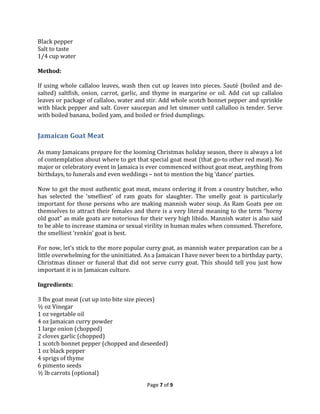 Black pepper
Salt to taste
1/4 cup water
Method:
If using whole callaloo leaves, wash then cut up leaves into pieces. Sauté (boiled and desalted) saltfish, onion, carrot, garlic, and thyme in margarine or oil. Add cut up callaloo
leaves or package of callaloo, water and stir. Add whole scotch bonnet pepper and sprinkle
with black pepper and salt. Cover saucepan and let simmer until callalloo is tender. Serve
with boiled banana, boiled yam, and boiled or fried dumplings.

Jamaican Goat Meat
As many Jamaicans prepare for the looming Christmas holiday season, there is always a lot
of contemplation about where to get that special goat meat (that go-to other red meat). No
major or celebratory event in Jamaica is ever commenced without goat meat, anything from
birthdays, to funerals and even weddings – not to mention the big ‘dance’ parties.
Now to get the most authentic goat meat, means ordering it from a country butcher, who
has selected the ‘smelliest’ of ram goats for slaughter. The smelly goat is particularly
important for those persons who are making mannish water soup. As Ram Goats pee on
themselves to attract their females and there is a very literal meaning to the term “horny
old goat” as male goats are notorious for their very high libido. Mannish water is also said
to be able to increase stamina or sexual virility in human males when consumed. Therefore,
the smelliest ‘renkin’ goat is best.
For now, let’s stick to the more popular curry goat, as mannish water preparation can be a
little overwhelming for the uninitiated. As a Jamaican I have never been to a birthday party,
Christmas dinner or funeral that did not serve curry goat. This should tell you just how
important it is in Jamaican culture.
Ingredients:
3 lbs goat meat (cut up into bite size pieces)
½ oz Vinegar
1 oz vegetable oil
4 oz Jamaican curry powder
1 large onion (chopped)
2 cloves garlic (chopped)
1 scotch bonnet pepper (chopped and deseeded)
1 oz black pepper
4 sprigs of thyme
6 pimento seeds
½ lb carrots (optional)
Page 7 of 9

 