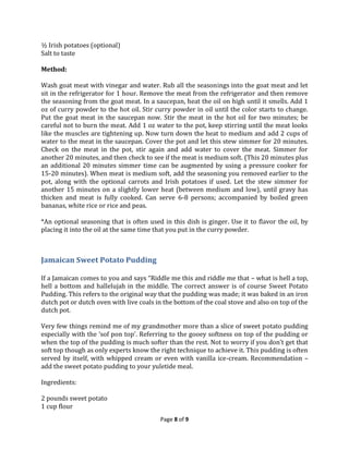 ½ Irish potatoes (optional)
Salt to taste
Method:
Wash goat meat with vinegar and water. Rub all the seasonings into the goat meat and let
sit in the refrigerator for 1 hour. Remove the meat from the refrigerator and then remove
the seasoning from the goat meat. In a saucepan, heat the oil on high until it smells. Add 1
oz of curry powder to the hot oil. Stir curry powder in oil until the color starts to change.
Put the goat meat in the saucepan now. Stir the meat in the hot oil for two minutes; be
careful not to burn the meat. Add 1 oz water to the pot, keep stirring until the meat looks
like the muscles are tightening up. Now turn down the heat to medium and add 2 cups of
water to the meat in the saucepan. Cover the pot and let this stew simmer for 20 minutes.
Check on the meat in the pot, stir again and add water to cover the meat. Simmer for
another 20 minutes, and then check to see if the meat is medium soft. (This 20 minutes plus
an additional 20 minutes simmer time can be augmented by using a pressure cooker for
15-20 minutes). When meat is medium soft, add the seasoning you removed earlier to the
pot, along with the optional carrots and Irish potatoes if used. Let the stew simmer for
another 15 minutes on a slightly lower heat (between medium and low), until gravy has
thicken and meat is fully cooked. Can serve 6-8 persons; accompanied by boiled green
bananas, white rice or rice and peas.
*An optional seasoning that is often used in this dish is ginger. Use it to flavor the oil, by
placing it into the oil at the same time that you put in the curry powder.

Jamaican Sweet Potato Pudding
If a Jamaican comes to you and says “Riddle me this and riddle me that – what is hell a top,
hell a bottom and hallelujah in the middle. The correct answer is of course Sweet Potato
Pudding. This refers to the original way that the pudding was made; it was baked in an iron
dutch pot or dutch oven with live coals in the bottom of the coal stove and also on top of the
dutch pot.
Very few things remind me of my grandmother more than a slice of sweet potato pudding
especially with the ‘sof pon top’. Referring to the gooey softness on top of the pudding or
when the top of the pudding is much softer than the rest. Not to worry if you don’t get that
soft top though as only experts know the right technique to achieve it. This pudding is often
served by itself, with whipped cream or even with vanilla ice-cream. Recommendation –
add the sweet potato pudding to your yuletide meal.
Ingredients:
2 pounds sweet potato
1 cup flour
Page 8 of 9

 