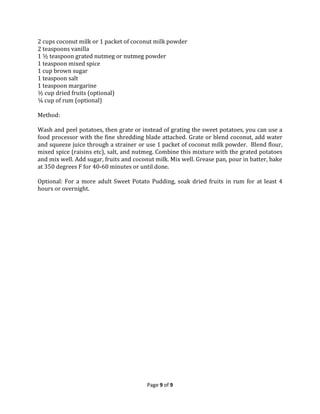 2 cups coconut milk or 1 packet of coconut milk powder
2 teaspoons vanilla
1 ½ teaspoon grated nutmeg or nutmeg powder
1 teaspoon mixed spice
1 cup brown sugar
1 teaspoon salt
1 teaspoon margarine
½ cup dried fruits (optional)
¼ cup of rum (optional)
Method:
Wash and peel potatoes, then grate or instead of grating the sweet potatoes, you can use a
food processor with the fine shredding blade attached. Grate or blend coconut, add water
and squeeze juice through a strainer or use 1 packet of coconut milk powder. Blend flour,
mixed spice (raisins etc), salt, and nutmeg. Combine this mixture with the grated potatoes
and mix well. Add sugar, fruits and coconut milk. Mix well. Grease pan, pour in batter, bake
at 350 degrees F for 40-60 minutes or until done.
Optional: For a more adult Sweet Potato Pudding, soak dried fruits in rum for at least 4
hours or overnight.

Page 9 of 9

 