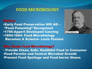 History
Early Food Preservation 900 AD –
“Food Poisoning” Recognized
1795-Appert Developed Canning
1854-1864- Food Microbiology
Becomes A Science- Louis Pasteur
Why Study Food Microbiology?
• Provide Clean, Safe, Healthful Food to Consumer
•Food Permits and Control Microbial Growth
•Prevent Food Spoilage and Food borne illness
 