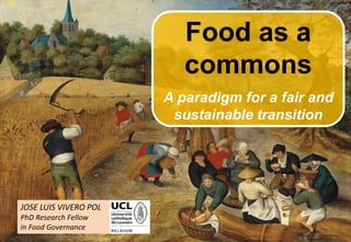 1
JOSE LUIS VIVERO POL
PhD Research Fellow
in Food Governance
FOOD AS A
COMMONS
A paradigm for a fair and
sustainable transition
Photo:ShenghenLin,Flickr
 