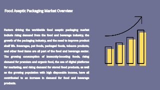 Food Aseptic Packaging Market Overview
Factors driving the worldwide food aseptic packaging market
include rising demand from the food and beverage industry, the
growth of the packaging industry, and the need to improve product
shelf life. Beverages, pet foods, packaged foods, tobacco products,
and other food items are all part of the food and beverage sector.
The growing consumption of immunity-boosting foods, rising
demand for premium and organic food, the use of digital platforms
for marketing, and rising demand for stored food products, as well
as the growing population with high disposable income, have all
contributed to an increase in demand for food and beverage
products.
 