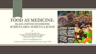 FOOD AS MEDICINE:
BLACK CHINESE MUSHROOM
AURICULARIA AURICULA-JUDAE
By
Kevin KF Ng, MD, PhD
Former Associate Professor of Medicine
Division of Clinical Pharmacology
University of Miami, FL, USA
Email: kevinng68@gmail.com
A slide presentation for HealthCare Providers August 2018 https://www.first-nature.com/fungi/auricularia-auricula-judae.php
 