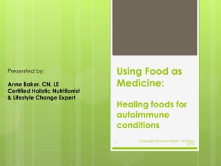 Using Food as 
Medicine: 
Healing foods for 
autoimmune 
conditions 
Presented by: 
Anne Baker. CN, LE 
Certified Holistic Nutritionist 
& Lifestyle Change Expert 
1 
Copyright Nourish Holistic Nutrition 
2014 
 