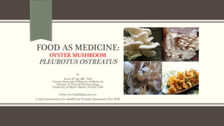 FOOD AS MEDICINE:
OYSTER MUSHROOM
PLEUROTUS OSTREATUS
By
Kevin KF Ng, MD. PhD
Former Associate Professor of Medicine
Division of Clinical Pharmacology
University of Miami, Miami, Florida, USA
Email: kevinng68@gmail.com
A slide presentation for HealthCare Provider Symposium Oct 2018
 