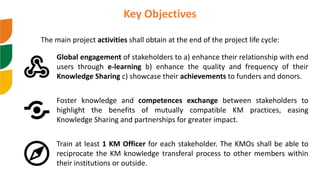 Global engagement of stakeholders to a) enhance their relationship with end
users through e-learning b) enhance the quality and frequency of their
Knowledge Sharing c) showcase their achievements to funders and donors.
Key Objectives
The main project activities shall obtain at the end of the project life cycle:
Foster knowledge and competences exchange between stakeholders to
highlight the benefits of mutually compatible KM practices, easing
Knowledge Sharing and partnerships for greater impact.
Train at least 1 KM Officer for each stakeholder. The KMOs shall be able to
reciprocate the KM knowledge transferal process to other members within
their institutions or outside.
 