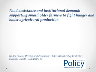 Food assistance and institutional demand:
supporting smallholder farmers to fight hunger and
boost agricultural production
United Nations Development Programme – International Policy Centre for
Inclusive Growth (UNDP/IPC-IG)
 