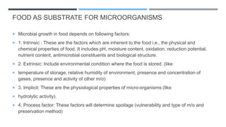 FOOD AS SUBSTRATE FOR MICROORGANISMS
 Microbial growth in food depends on following factors:
 1. Intrinsic : These are the factors which are inherent to the food i.e., the physical and
chemical properties of food. It includes pH, moisture content, oxidation, reduction potential,
nutrient content, antimicrobial constituents and biological structure.
 2. Extrinsic: Include environmental condition where the food is stored. (like
 temperature of storage, relative humidity of environment, presence and concentration of
gases, presence and activity of other m/o)
 3. Implicit: These are the physiological properties of micro-organisms (like
 hydrolytic activity).
 4. Process factor: These factors will determine spoilage (vulnerability and type of m/o and
preservation method)
 