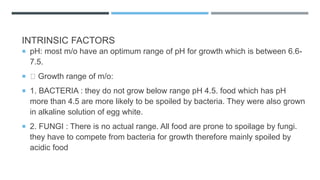 INTRINSIC FACTORS
 pH: most m/o have an optimum range of pH for growth which is between 6.6-
7.5.
 Growth range of m/o:
 1. BACTERIA : they do not grow below range pH 4.5. food which has pH
more than 4.5 are more likely to be spoiled by bacteria. They were also grown
in alkaline solution of egg white.
 2. FUNGI : There is no actual range. All food are prone to spoilage by fungi.
they have to compete from bacteria for growth therefore mainly spoiled by
acidic food
 