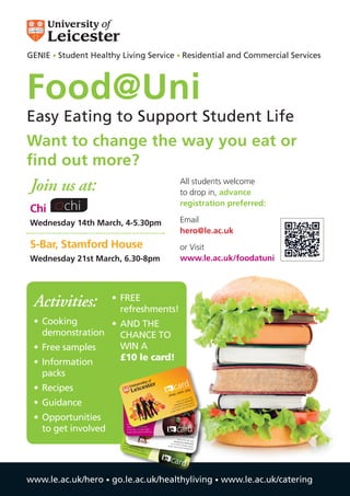 GENIE • Student Healthy Living Service • Residential and Commercial Services



Food@Uni
Easy Eating to Support Student Life
Want to change the way you eat or
find out more?
Join us at:                                                              All students welcome
                                                                         to drop in, advance
                                                                         registration preferred:
Chi
Wednesday 14th March, 4-5.30pm                                           Email
                                                                         hero@le.ac.uk
S-Bar, Stamford House                                                    or Visit
Wednesday 21st March, 6.30-8pm                                           www.le.ac.uk/foodatuni




 Activities:          •	 FREE
                         refreshments!
 •	 Cooking       •	 AND THE
    demonstration    CHANCE TO
 •	 Free samples     WIN A
 •	 Information      £10 le card!
   packs
 •	 Recipes                                                        card
                                                                      ve • p
                                                                            ay
                                                                  • sa
                                                             shop
                                                                                         eb


 •	 Guidance
                                                                                   the w /
                                                                              p on       rd
                                                                        top u c.uk/leca ly
                                                                           .le.a           p
                                                                                     es ap
                                                                   www S (charg itions)
                                                                       a SM        con d
                                                                 or vi       s and
                                                                          rm
                            the smarter way to                 as per te



 •	 Opportunities           shop, save and pay


                                                                      car
    to get involved                                                  cardd
                             top up on the web
                             www.le.ac.uk/lecard/
                               the s
                                      mart
                             or via SMS (charges apply      the smar
                              s per
                             asho terms ander
                                   p, sa     wconditions)            ter way
                                                            shop, sa         to
                                        ve a ay to                  ve and pa
                                            nd p                              y
                                                ay                     top up on
                           top u                                   www.le.        the web
                                  p
                          www on the w                         or via SM
                                                                            ac.uk/lecar
                                                                                       d/
                                 .l         eb
                         or vi e.ac.uk/l                    as per ter
                                                                         S (charges
                        as per
                              a SM
                                    S (c   ecard                      ms and con apply
                                                 /                               ditions)
                                term harges ap
                                     s and       p
                                           cond ly
                                               ition
                                                    s)


                                                              card

www.le.ac.uk/hero • go.le.ac.uk/healthyliving • www.le.ac.uk/catering
 