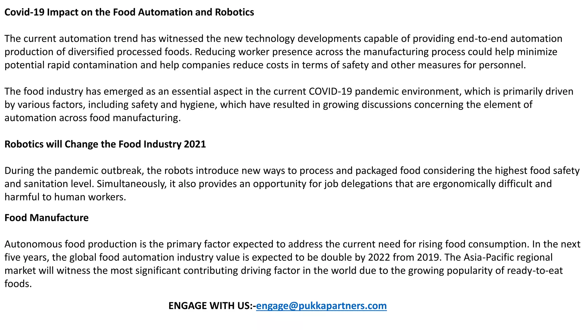 Covid-19 Impact on the Food Automation and Robotics
The current automation trend has witnessed the new technology developments capable of providing end-to-end automation
production of diversified processed foods. Reducing worker presence across the manufacturing process could help minimize
potential rapid contamination and help companies reduce costs in terms of safety and other measures for personnel.
The food industry has emerged as an essential aspect in the current COVID-19 pandemic environment, which is primarily driven
by various factors, including safety and hygiene, which have resulted in growing discussions concerning the element of
automation across food manufacturing.
Robotics will Change the Food Industry 2021
During the pandemic outbreak, the robots introduce new ways to process and packaged food considering the highest food safety
and sanitation level. Simultaneously, it also provides an opportunity for job delegations that are ergonomically difficult and
harmful to human workers.
Food Manufacture
Autonomous food production is the primary factor expected to address the current need for rising food consumption. In the next
five years, the global food automation industry value is expected to be double by 2022 from 2019. The Asia-Pacific regional
market will witness the most significant contributing driving factor in the world due to the growing popularity of ready-to-eat
foods.
ENGAGE WITH US:-engage@pukkapartners.com
 