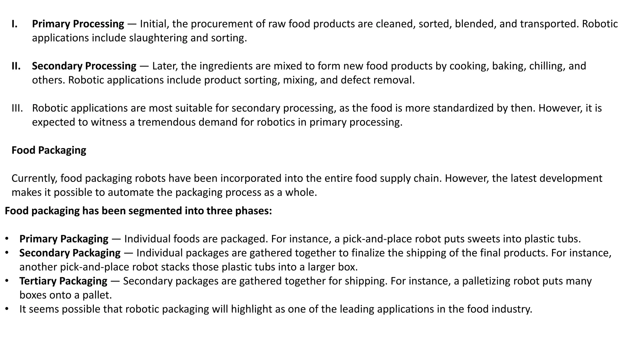 I. Primary Processing — Initial, the procurement of raw food products are cleaned, sorted, blended, and transported. Robotic
applications include slaughtering and sorting.
II. Secondary Processing — Later, the ingredients are mixed to form new food products by cooking, baking, chilling, and
others. Robotic applications include product sorting, mixing, and defect removal.
III. Robotic applications are most suitable for secondary processing, as the food is more standardized by then. However, it is
expected to witness a tremendous demand for robotics in primary processing.
Food Packaging
Currently, food packaging robots have been incorporated into the entire food supply chain. However, the latest development
makes it possible to automate the packaging process as a whole.
Food packaging has been segmented into three phases:
• Primary Packaging — Individual foods are packaged. For instance, a pick-and-place robot puts sweets into plastic tubs.
• Secondary Packaging — Individual packages are gathered together to finalize the shipping of the final products. For instance,
another pick-and-place robot stacks those plastic tubs into a larger box.
• Tertiary Packaging — Secondary packages are gathered together for shipping. For instance, a palletizing robot puts many
boxes onto a pallet.
• It seems possible that robotic packaging will highlight as one of the leading applications in the food industry.
 