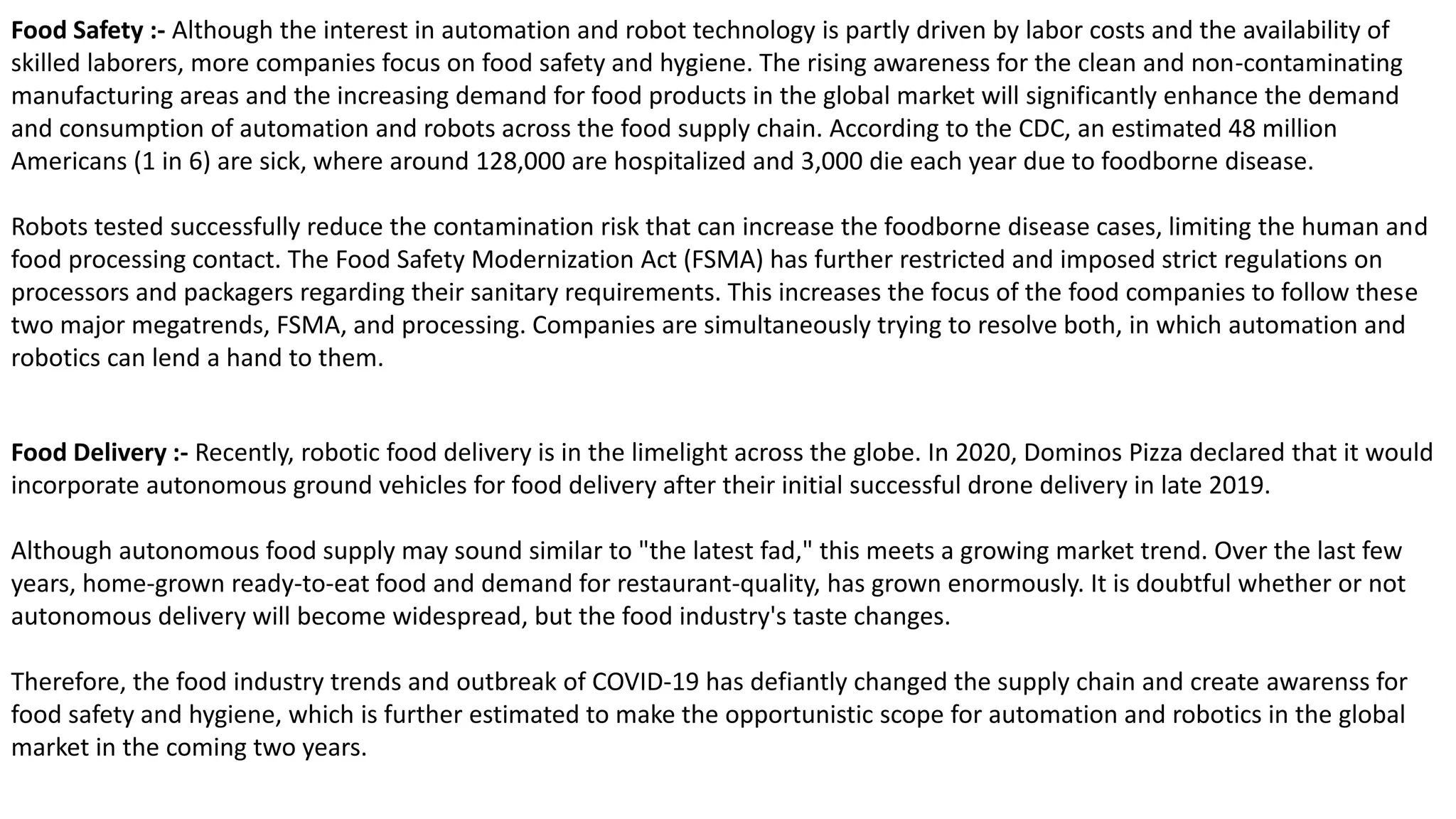 Food Safety :- Although the interest in automation and robot technology is partly driven by labor costs and the availability of
skilled laborers, more companies focus on food safety and hygiene. The rising awareness for the clean and non-contaminating
manufacturing areas and the increasing demand for food products in the global market will significantly enhance the demand
and consumption of automation and robots across the food supply chain. According to the CDC, an estimated 48 million
Americans (1 in 6) are sick, where around 128,000 are hospitalized and 3,000 die each year due to foodborne disease.
Robots tested successfully reduce the contamination risk that can increase the foodborne disease cases, limiting the human and
food processing contact. The Food Safety Modernization Act (FSMA) has further restricted and imposed strict regulations on
processors and packagers regarding their sanitary requirements. This increases the focus of the food companies to follow these
two major megatrends, FSMA, and processing. Companies are simultaneously trying to resolve both, in which automation and
robotics can lend a hand to them.
Food Delivery :- Recently, robotic food delivery is in the limelight across the globe. In 2020, Dominos Pizza declared that it would
incorporate autonomous ground vehicles for food delivery after their initial successful drone delivery in late 2019.
Although autonomous food supply may sound similar to "the latest fad," this meets a growing market trend. Over the last few
years, home-grown ready-to-eat food and demand for restaurant-quality, has grown enormously. It is doubtful whether or not
autonomous delivery will become widespread, but the food industry's taste changes.
Therefore, the food industry trends and outbreak of COVID-19 has defiantly changed the supply chain and create awarenss for
food safety and hygiene, which is further estimated to make the opportunistic scope for automation and robotics in the global
market in the coming two years.
 