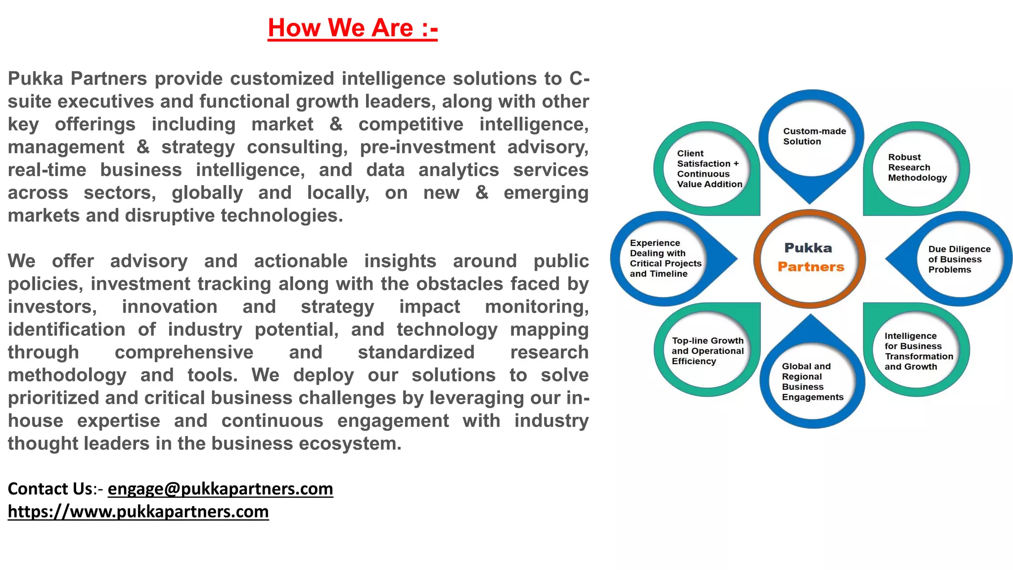 How We Are :-
Pukka Partners provide customized intelligence solutions to C-
suite executives and functional growth leaders, along with other
key offerings including market & competitive intelligence,
management & strategy consulting, pre-investment advisory,
real-time business intelligence, and data analytics services
across sectors, globally and locally, on new & emerging
markets and disruptive technologies.
We offer advisory and actionable insights around public
policies, investment tracking along with the obstacles faced by
investors, innovation and strategy impact monitoring,
identification of industry potential, and technology mapping
through comprehensive and standardized research
methodology and tools. We deploy our solutions to solve
prioritized and critical business challenges by leveraging our in-
house expertise and continuous engagement with industry
thought leaders in the business ecosystem.
Contact Us:- engage@pukkapartners.com
https://www.pukkapartners.com
 