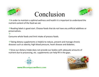 Conclusion
! In	
  order	
  to	
  maintain	
  a	
  op-mal	
  wellness	
  and	
  health	
  it	
  is	
  important	
  to	
  understand	
  the	
  
nutrient	
  content	
  of	
  the	
  food	
  we	
  eat.	
  
! Reading	
  labels	
  is	
  good	
  start.	
  Choose	
  foods	
  that	
  do	
  not	
  have	
  any	
  ar-ﬁcial	
  addi-ves	
  or	
  
preserva-ves.	
  
! 	
  
Consume	
  whole	
  foods	
  and	
  limit	
  intake	
  of	
  process	
  foods.	
  
! Taking	
  dietary	
  supplements	
  is	
  helpful	
  to	
  reduce,	
  prevent	
  and	
  manage	
  chronic	
  
diseases	
  such	
  as	
  obesity,	
  high	
  blood	
  pressure,	
  heart	
  disease	
  and	
  diabetes.	
  
! Since	
  our	
  dietary	
  intake	
  does	
  not	
  provide	
  our	
  bodies	
  with	
  adequate	
  amounts	
  of	
  
nutrient	
  due	
  to	
  processing,	
  etc.	
  supplements	
  can	
  help	
  ﬁll	
  in	
  the	
  gaps.	
  
 