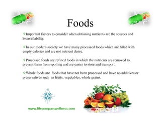 Foods
! Important factors to consider when obtaining nutrients are the sources and
bioavailability.
! In our modern society we have many processed foods which are filled with
empty calories and are not nutrient dense.
! Processed foods are refined foods in which the nutrients are removed to
prevent them from spoiling and are easier to store and transport.
! Whole foods are foods that have not been processed and have no additives or
preservatives such as fruits, vegetables, whole grains.
 