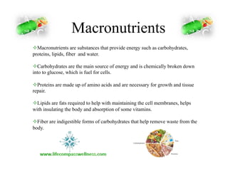 Macronutrients
! Macronutrients are substances that provide energy such as carbohydrates,
proteins, lipids, fiber and water.
! Carbohydrates are the main source of energy and is chemically broken down
into to glucose, which is fuel for cells.
! Proteins are made up of amino acids and are necessary for growth and tissue
repair.
! Lipids are fats required to help with maintaining the cell membranes, helps
with insulating the body and absorption of some vitamins.
! Fiber are indigestible forms of carbohydrates that help remove waste from the
body.
 