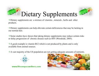 Dietary Supplements
! Dietary supplements are a mixture of vitamins , minerals , herbs and other
products.
! Dietary supplements can help alleviate certain deficiencies that may be lacking in
our normal diet.
! Some studies have shown that taking dietary supplements may reduce certain risks
or delay progression of chronic disease such as HIV (Woodside, 2005).
! A good example is vitamin B12 which is not produced by plants and is only
available from animal sources.	
  
! A vast majority of the US population are not getting adequate amounts of nutrients.
 