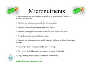 Micronutrients
! Micronutrients are nutrients that are required in small amounts in order to
maintain homeostasis.
! Vitamins and minerals are considered micronutrients.
! Vitamins are organic substances made from plants.
! Minerals are inorganic elements which come from the soil and water.
! These elements are absorbed by the plants.
! Vitamins and minerals are responsible for many different functions throughout
the body.
! They help with the production and release of energy.
! They help with build proteins and support functions of the cells.
! They also help may collagen, which helps with healing.
 