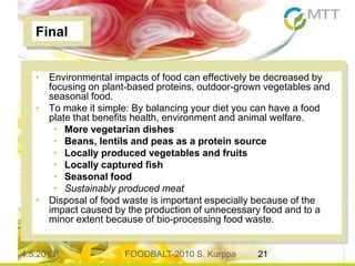 4.5.2013 FOODBALT-2010 S. Kurppa 21
Final
• Environmental impacts of food can effectively be decreased by
focusing on plant-based proteins, outdoor-grown vegetables and
seasonal food.
• To make it simple: By balancing your diet you can have a food
plate that benefits health, environment and animal welfare.
• More vegetarian dishes
• Beans, lentils and peas as a protein source
• Locally produced vegetables and fruits
• Locally captured fish
• Seasonal food
• Sustainably produced meat
• Disposal of food waste is important especially because of the
impact caused by the production of unnecessary food and to a
minor extent because of bio-processing food waste.
 