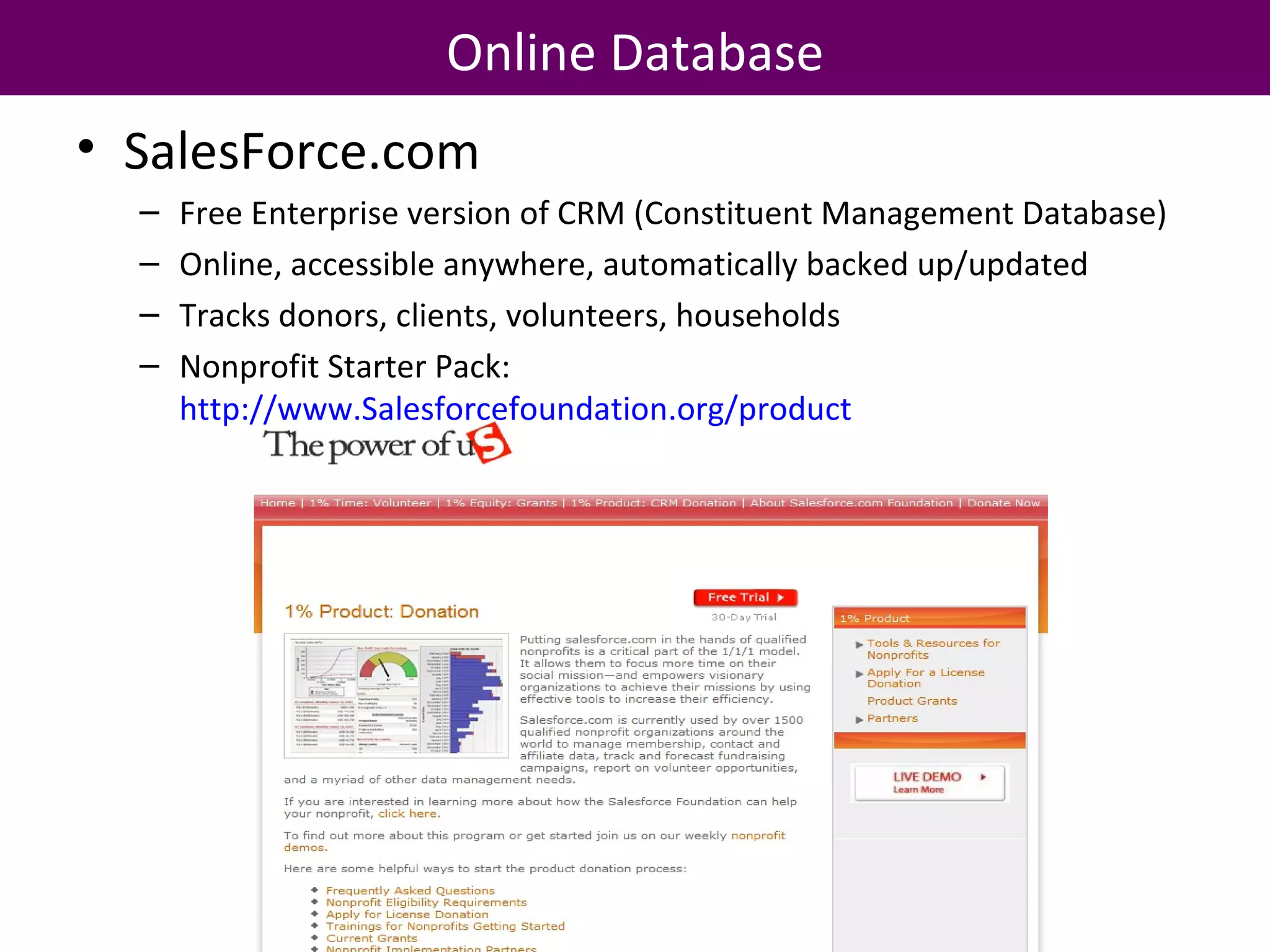 Online Database SalesForce.com Free Enterprise version of CRM (Constituent Management Database) Online, accessible anywhere, automatically backed up/updated Tracks donors, clients, volunteers, households Nonprofit Starter Pack:  http://www.Salesforcefoundation.org/product   
