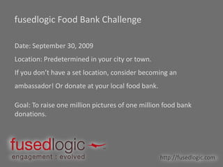 fusedlogic Food Bank Challenge Date: September 30, 2009 Location: Predetermined in your city or town.  If you don’t have a set location, consider becoming an ambassador! Or donate at your local food bank. Goal: To raise one million pictures of one million food bank donations. http://fusedlogic.com 