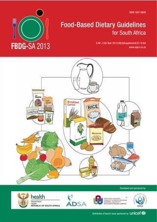 Developed and sponsored by:
Distribution of launch issue sponsored by
ISSN 1607-0658
www.sajcn.co.za
S Afr J Clin Nutr 2013;26(3)(Supplement):S1-S164
Food-Based Dietary Guidelines
for South Africa
FBDG-SA 2013
 